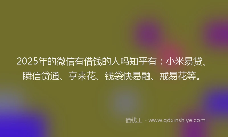 2025年的微信有借钱的人吗知乎有：小米易贷、瞬信贷通、享来花、钱袋快易融、戒易花等。