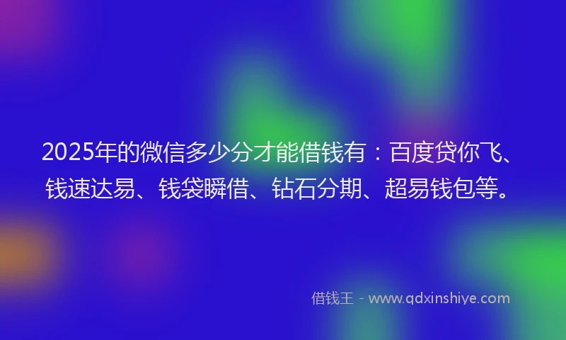 2025年的微信多少分才能借钱有：百度贷你飞、钱速达易、钱袋瞬借、钻石分期、超易钱包等。