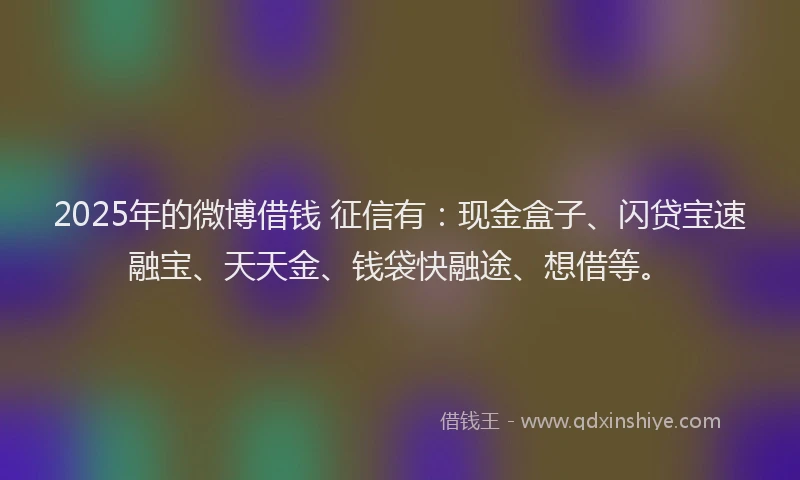 2025年的微博借钱 征信有：现金盒子、闪贷宝速融宝、天天金、钱袋快融途、想借等。
