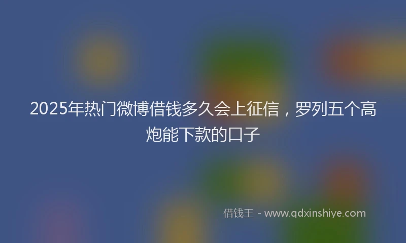2025年热门微博借钱多久会上征信，罗列五个高炮能下款的口子