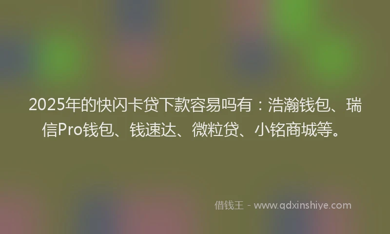 2025年的快闪卡贷下款容易吗有：浩瀚钱包、瑞信Pro钱包、钱速达、微粒贷、小铭商城等。