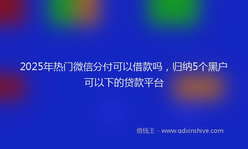 2025年热门微信分付可以借款吗，归纳5个黑户可以下的贷款平台
