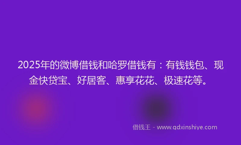 2025年的微博借钱和哈罗借钱有：有钱钱包、现金快贷宝、好居客、惠享花花、极速花等。