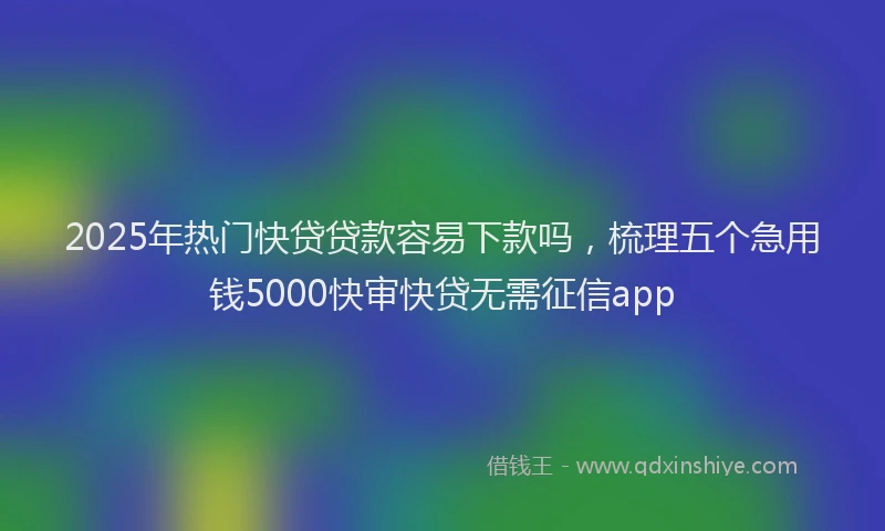 2025年热门快贷贷款容易下款吗，梳理五个急用钱5000快审快贷无需征信app