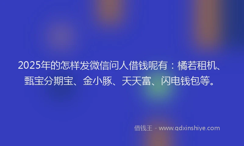 2025年的怎样发微信问人借钱呢有：橘若租机、甄宝分期宝、金小豚、天天富、闪电钱包等。