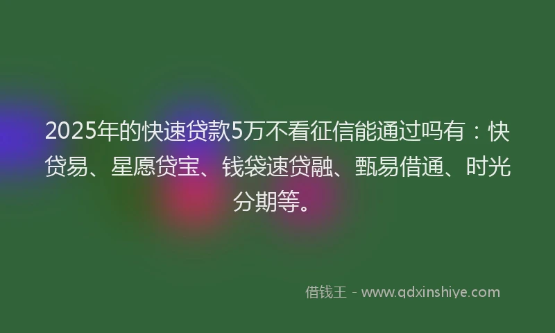2025年的快速贷款5万不看征信能通过吗有：快贷易、星愿贷宝、钱袋速贷融、甄易借通、时光分期等。