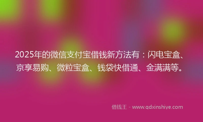 2025年的微信支付宝借钱新方法有：闪电宝盒、京享易购、微粒宝盒、钱袋快借通、金满满等。