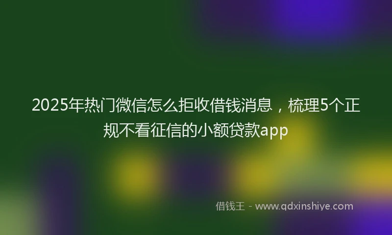 2025年热门微信怎么拒收借钱消息，梳理5个正规不看征信的小额贷款app