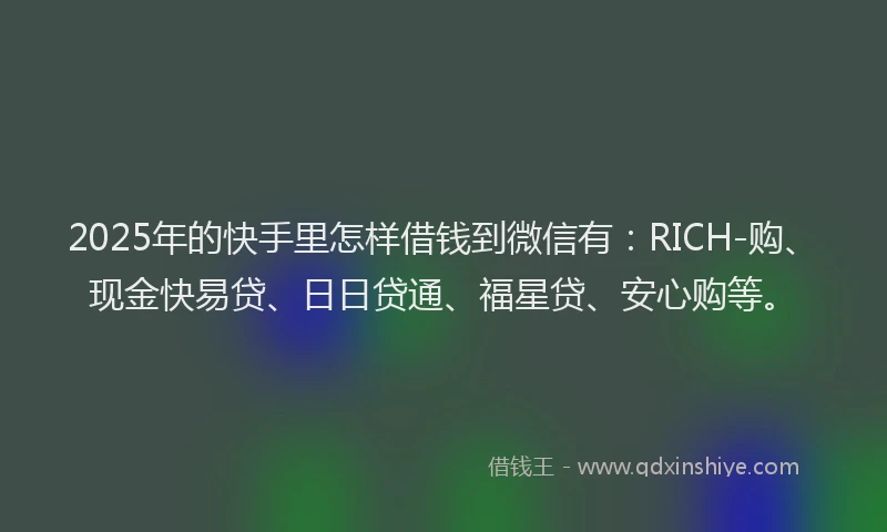2025年的快手里怎样借钱到微信有：RICH-购、现金快易贷、日日贷通、福星贷、安心购等。