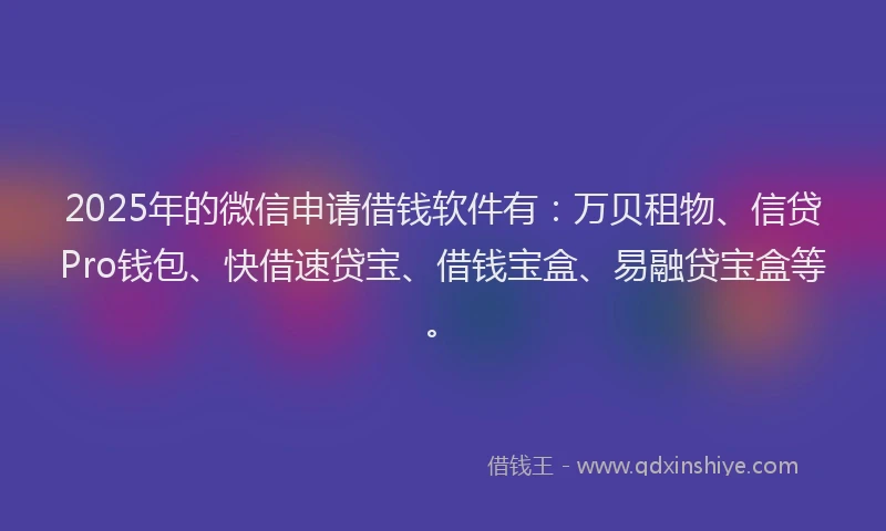 2025年的微信申请借钱软件有：万贝租物、信贷Pro钱包、快借速贷宝、借钱宝盒、易融贷宝盒等。