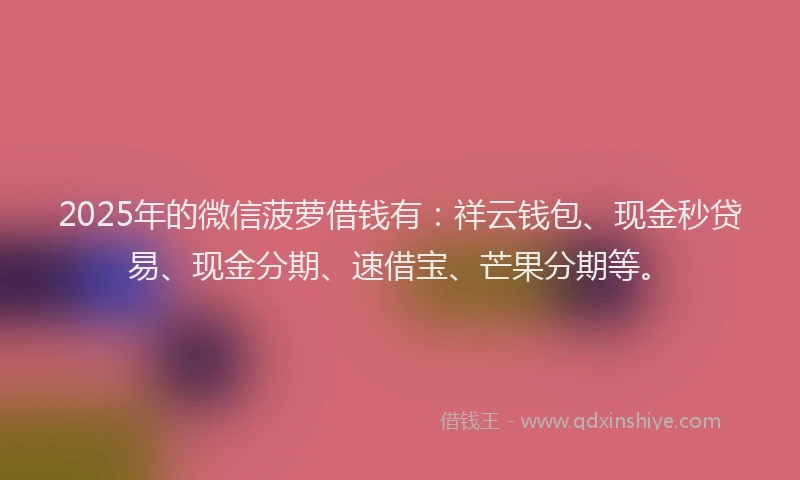 2025年的微信菠萝借钱有：祥云钱包、现金秒贷易、现金分期、速借宝、芒果分期等。