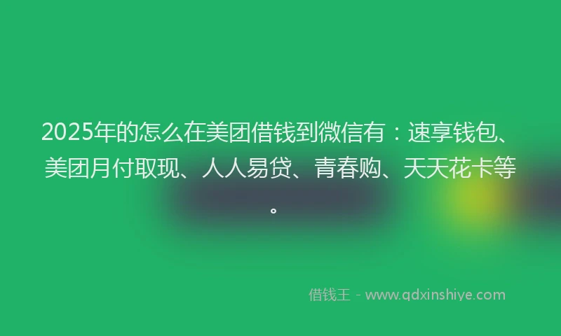 2025年的怎么在美团借钱到微信有：速享钱包、美团月付取现、人人易贷、青春购、天天花卡等。