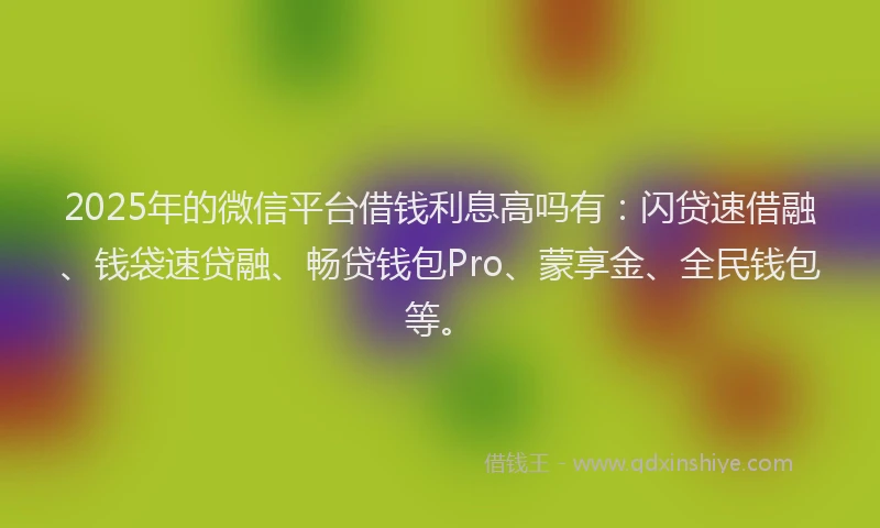 2025年的微信平台借钱利息高吗有：闪贷速借融、钱袋速贷融、畅贷钱包Pro、蒙享金、全民钱包等。