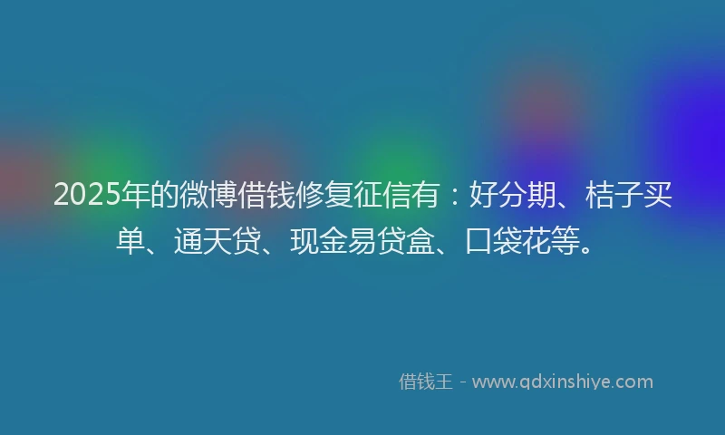 2025年的微博借钱修复征信有：好分期、桔子买单、通天贷、现金易贷盒、口袋花等。