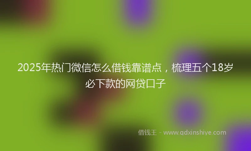2025年热门微信怎么借钱靠谱点，梳理五个18岁必下款的网贷口子