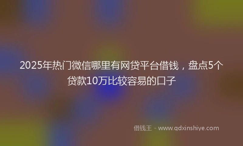2025年热门微信哪里有网贷平台借钱，盘点5个贷款10万比较容易的口子