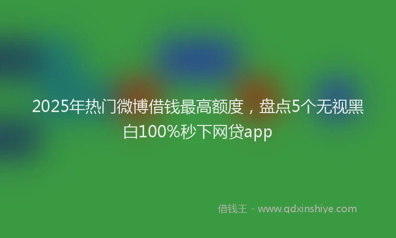 2025年热门微博借钱最高额度，盘点5个无视黑白100%秒下网贷app