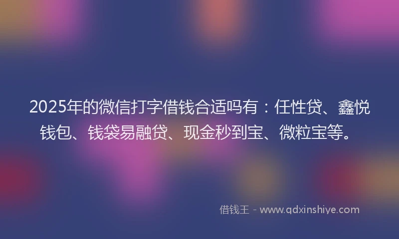 2025年的微信打字借钱合适吗有：任性贷、鑫悦钱包、钱袋易融贷、现金秒到宝、微粒宝等。