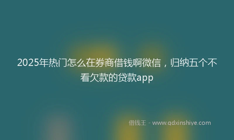 2025年热门怎么在券商借钱啊微信，归纳五个不看欠款的贷款app