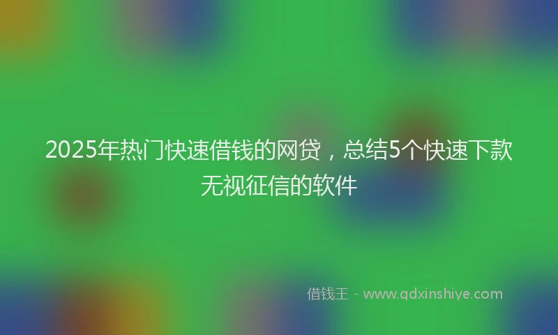 2025年热门快速借钱的网贷，总结5个快速下款无视征信的软件