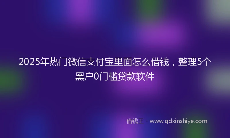 2025年热门微信支付宝里面怎么借钱，整理5个黑户0门槛贷款软件