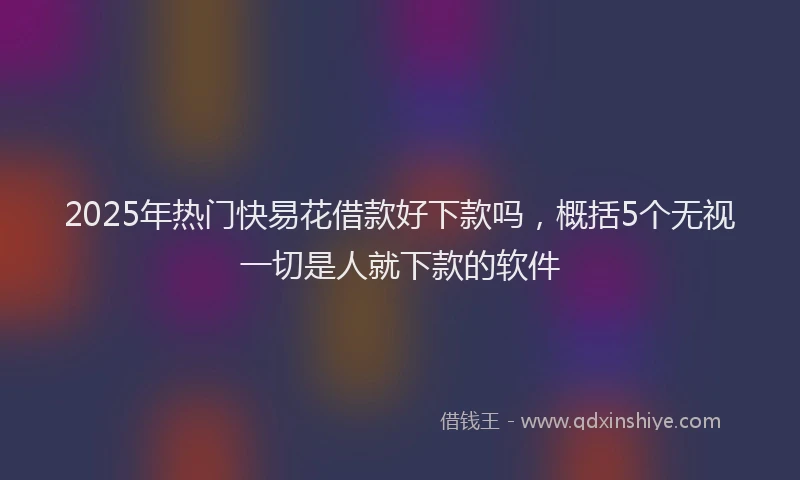 2025年热门快易花借款好下款吗，概括5个无视一切是人就下款的软件