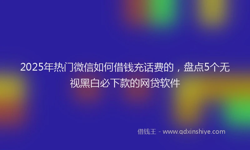 2025年热门微信如何借钱充话费的，盘点5个无视黑白必下款的网贷软件