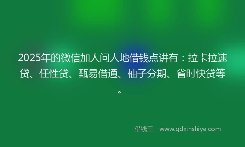 2025年的微信加人问人地借钱点讲有：拉卡拉速贷、任性贷、甄易借通、柚子分期、省时快贷等。