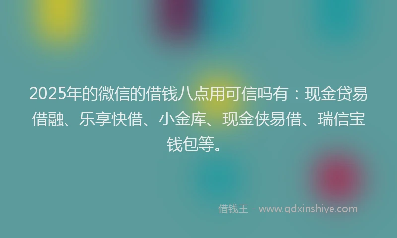 2025年的微信的借钱八点用可信吗有：现金贷易借融、乐享快借、小金库、现金侠易借、瑞信宝钱包等。