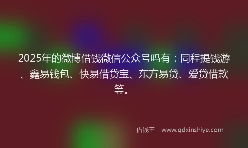 2025年的微博借钱微信公众号吗有：同程提钱游、鑫易钱包、快易借贷宝、东方易贷、爱贷借款等。