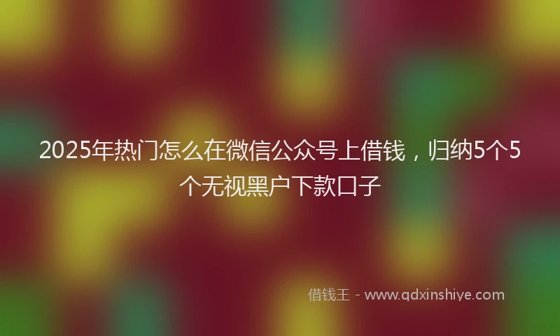 2025年热门怎么在微信公众号上借钱，归纳5个5个无视黑户下款口子