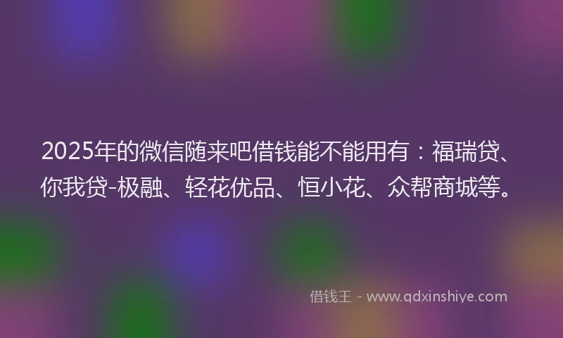 2025年的微信随来吧借钱能不能用有：福瑞贷、你我贷-极融、轻花优品、恒小花、众帮商城等。