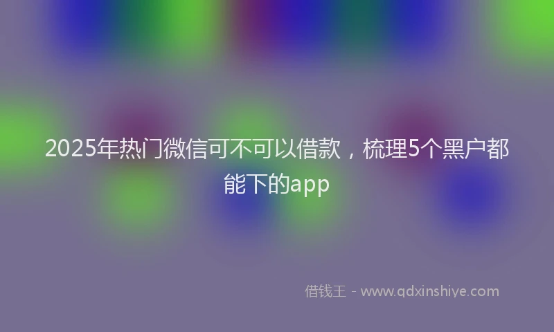 2025年热门微信可不可以借款，梳理5个黑户都能下的app