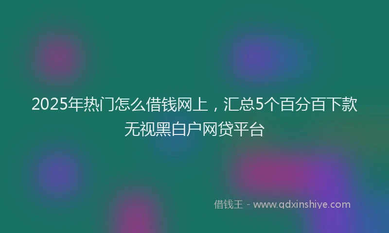 2025年热门怎么借钱网上，汇总5个百分百下款无视黑白户网贷平台