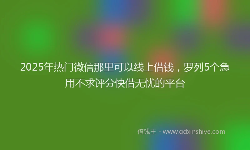 2025年热门微信那里可以线上借钱，罗列5个急用不求评分快借无忧的平台