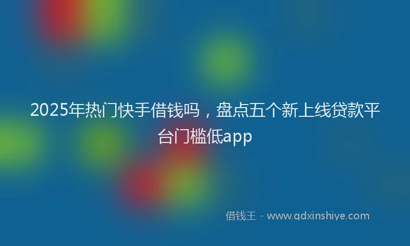 2025年热门快手借钱吗，盘点五个新上线贷款平台门槛低app