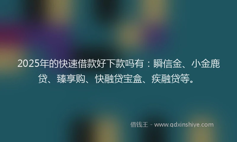2025年的快速借款好下款吗有：瞬信金、小金鹿贷、臻享购、快融贷宝盒、疾融贷等。