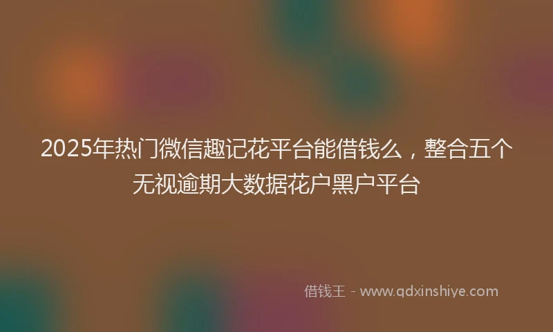 2025年热门微信趣记花平台能借钱么，整合五个无视逾期大数据花户黑户平台