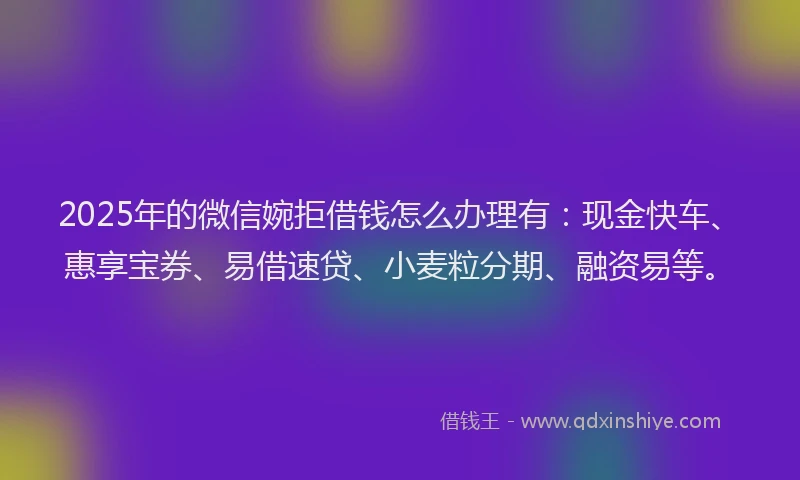 2025年的微信婉拒借钱怎么办理有：现金快车、惠享宝券、易借速贷、小麦粒分期、融资易等。