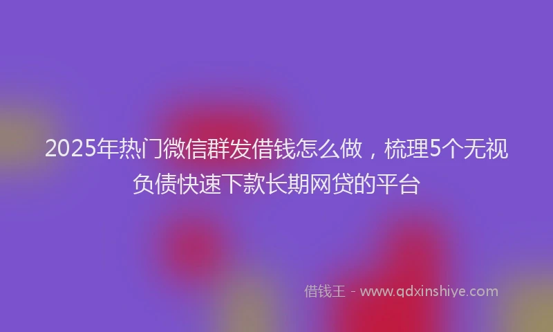 2025年热门微信群发借钱怎么做，梳理5个无视负债快速下款长期网贷的平台