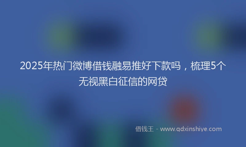 2025年热门微博借钱融易推好下款吗，梳理5个无视黑白征信的网贷