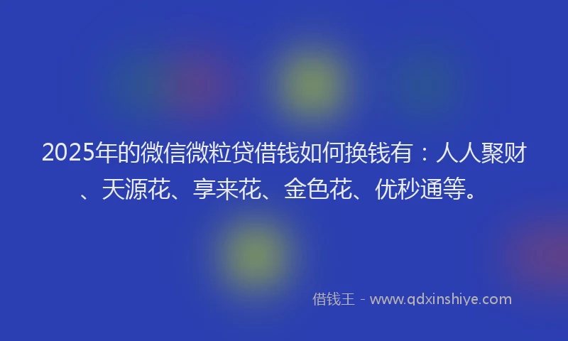 2025年的微信微粒贷借钱如何换钱有：人人聚财、天源花、享来花、金色花、优秒通等。