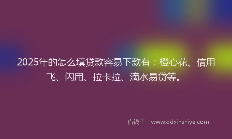 2025年的怎么填贷款容易下款有：橙心花、信用飞、闪用、拉卡拉、滴水易贷等。