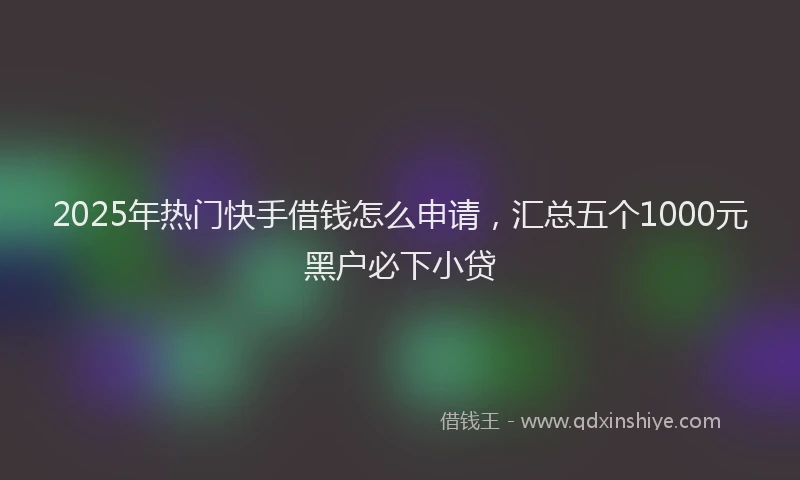 2025年热门快手借钱怎么申请，汇总五个1000元黑户必下小贷