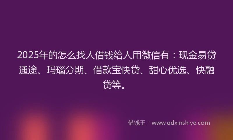 2025年的怎么找人借钱给人用微信有：现金易贷通途、玛瑙分期、借款宝快贷、甜心优选、快融贷等。