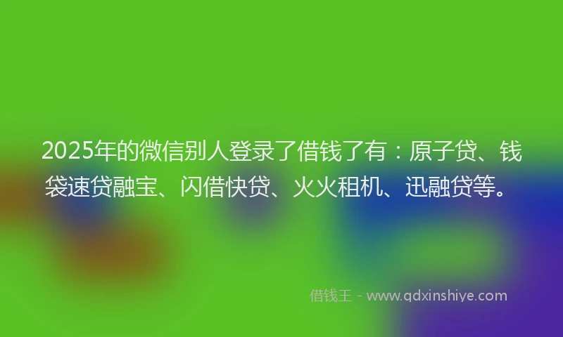 2025年的微信别人登录了借钱了有：原子贷、钱袋速贷融宝、闪借快贷、火火租机、迅融贷等。