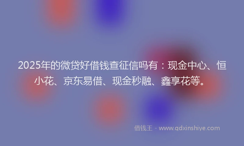 2025年的微贷好借钱查征信吗有：现金中心、恒小花、京东易借、现金秒融、鑫享花等。