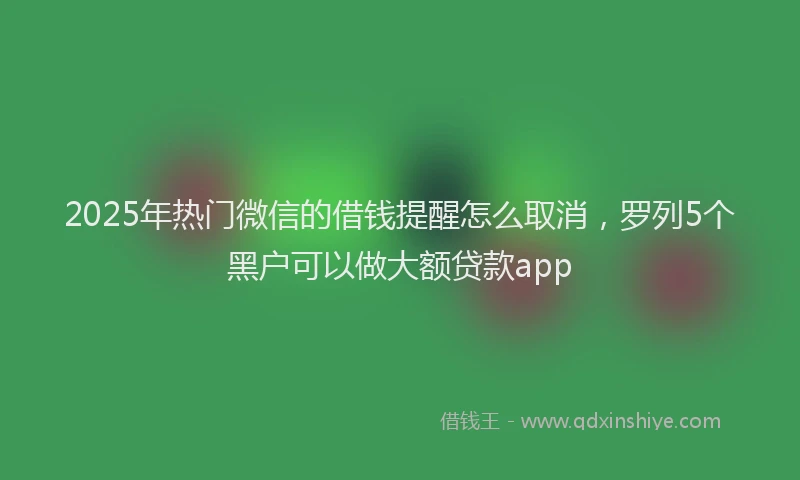 2025年热门微信的借钱提醒怎么取消，罗列5个黑户可以做大额贷款app
