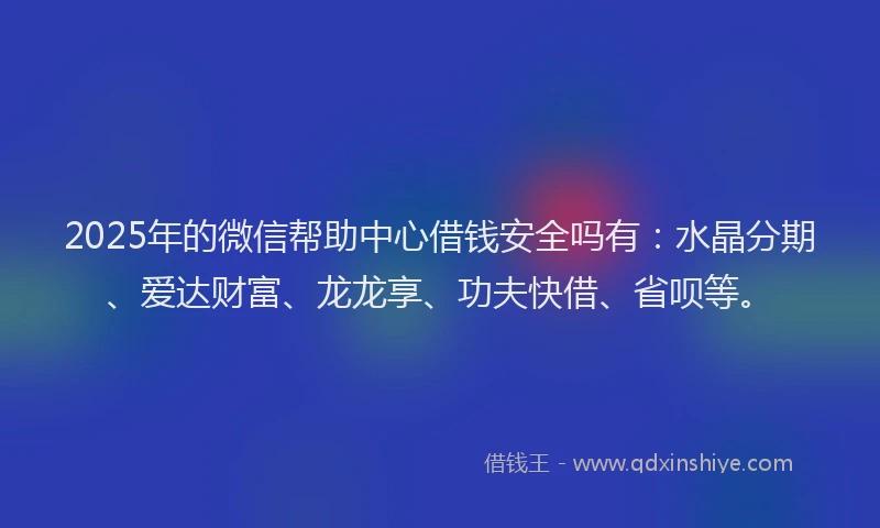 2025年的微信帮助中心借钱安全吗有：水晶分期、爱达财富、龙龙享、功夫快借、省呗等。