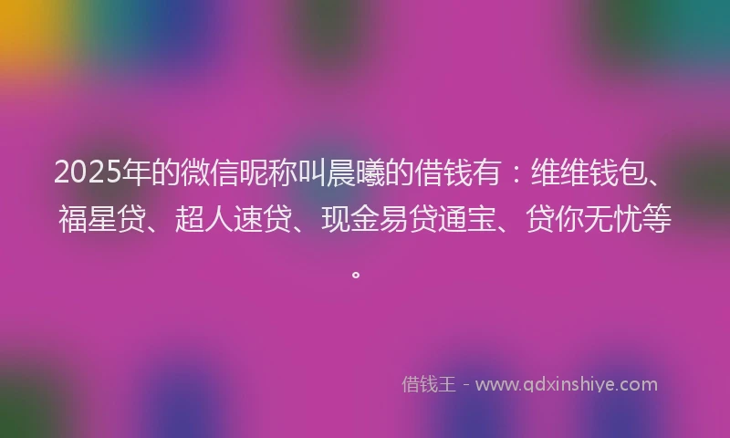 2025年的微信昵称叫晨曦的借钱有：维维钱包、福星贷、超人速贷、现金易贷通宝、贷你无忧等。